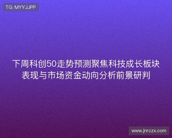 下周科创50走势预测聚焦科技成长板块表现与市场资金动向分析前景研判 下周科创50走势预测聚焦科技成长板块表现与市场资金动向分析前景研判